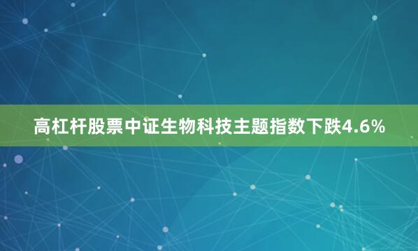高杠杆股票中证生物科技主题指数下跌4.6%