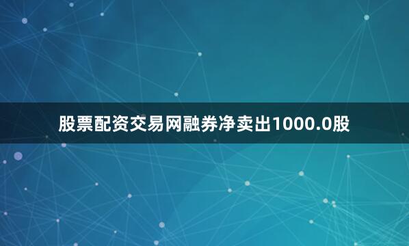 股票配资交易网融券净卖出1000.0股