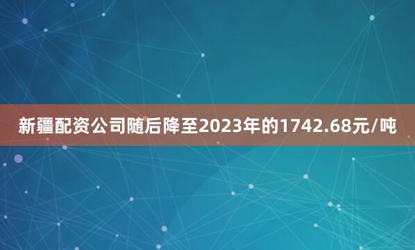 新疆配资公司随后降至2023年的1742.68元/吨