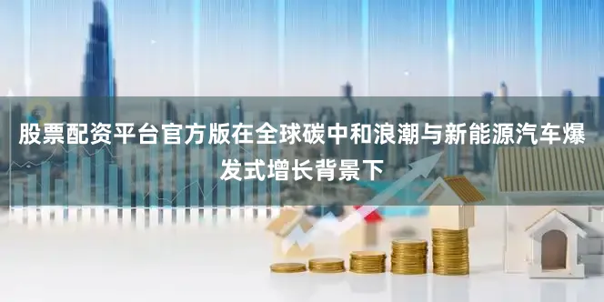 股票配资平台官方版在全球碳中和浪潮与新能源汽车爆发式增长背景下