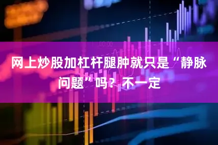 网上炒股加杠杆腿肿就只是“静脉问题”吗？不一定