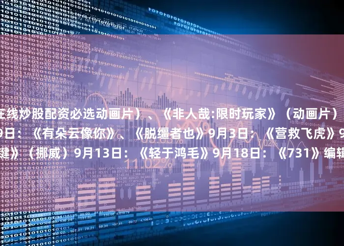 在线炒股配资必选动画片）、《非人哉:限时玩家》（动画片）8月23日：《白衣逆行者》8月29日：《有朵云像你》、《脱缰者也》9月3日：《营救飞虎》9月5日：《爱的暂停键》（挪威）9月13日：《轻于鸿毛》9月18日：《731》编辑 | 方屹琛校对 | 方屹琛校审 | 刘思齐终审 | 高 洁来源 | 新华社发布于：北京市