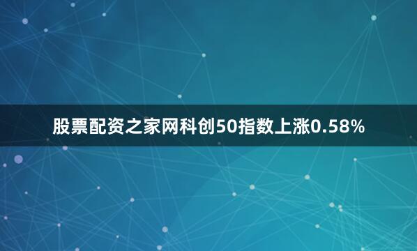 股票配资之家网科创50指数上涨0.58%