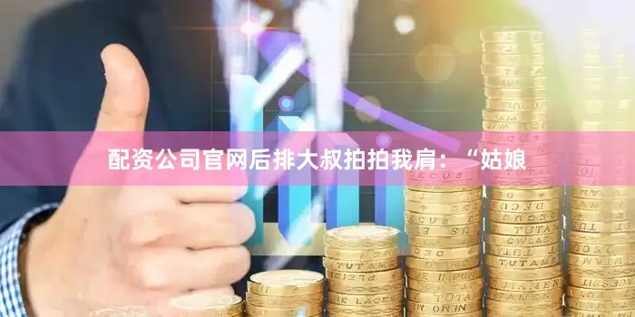 配资公司官网后排大叔拍拍我肩：“姑娘