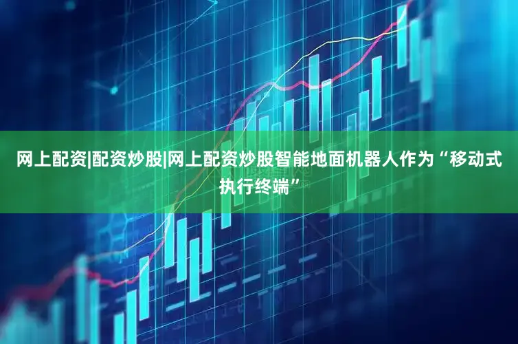 网上配资|配资炒股|网上配资炒股智能地面机器人作为“移动式执行终端”