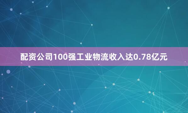 配资公司100强工业物流收入达0.78亿元