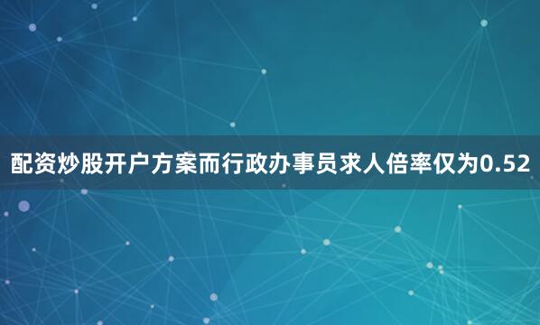 配资炒股开户方案而行政办事员求人倍率仅为0.52